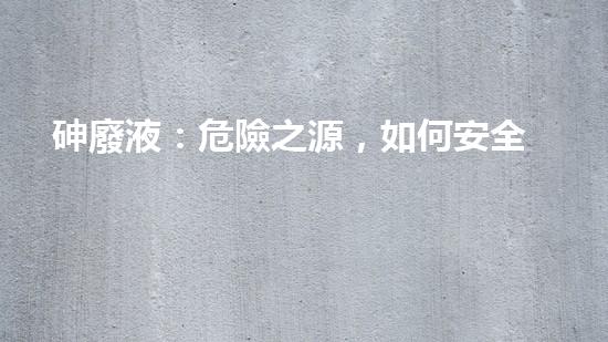 砷廢液：危險之源，如何安全處理？